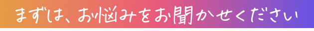 まずは、お悩みをお聞かせください